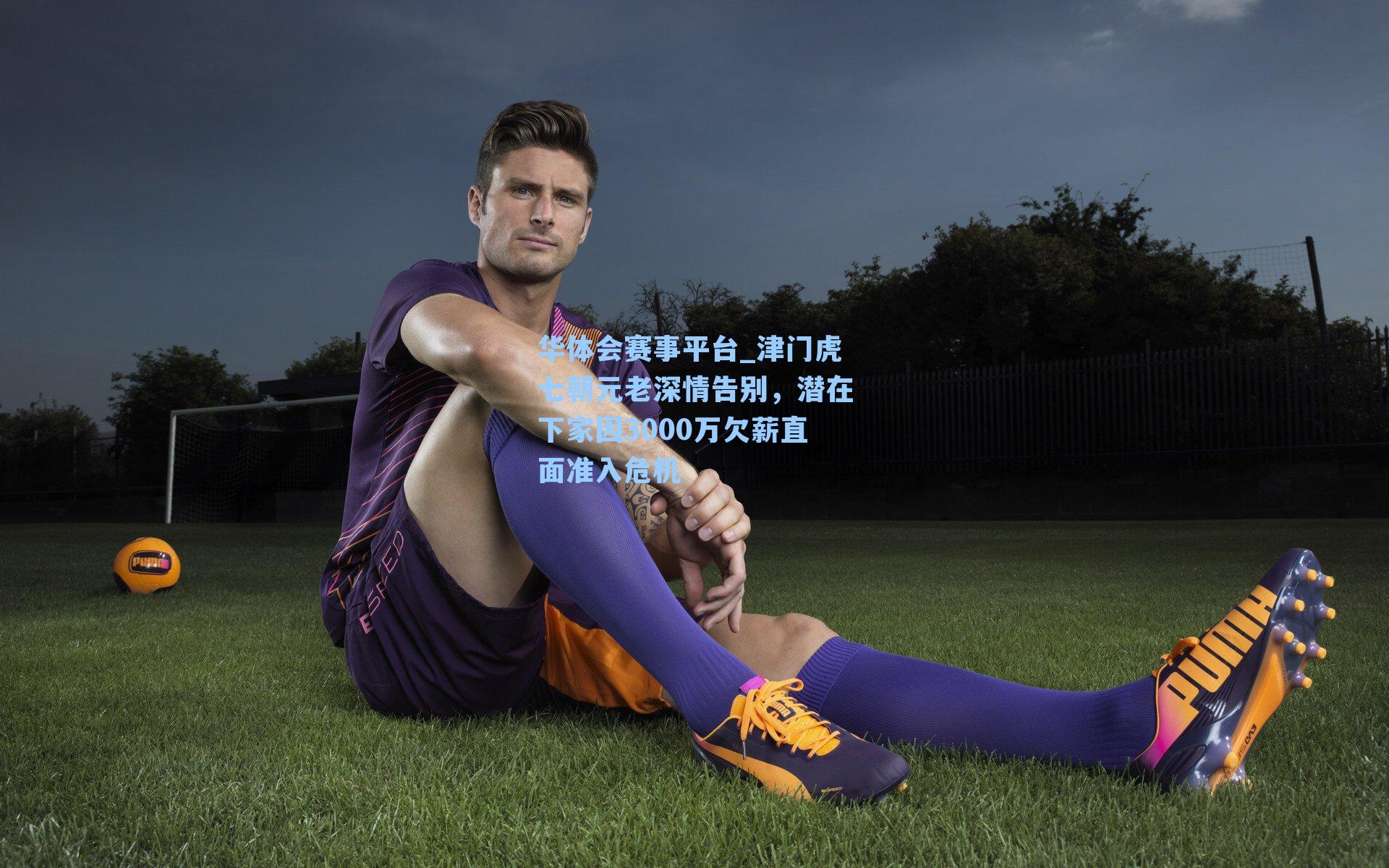 华体会赛事平台_津门虎七朝元老深情告别，潜在下家因3000万欠薪直面准入危机