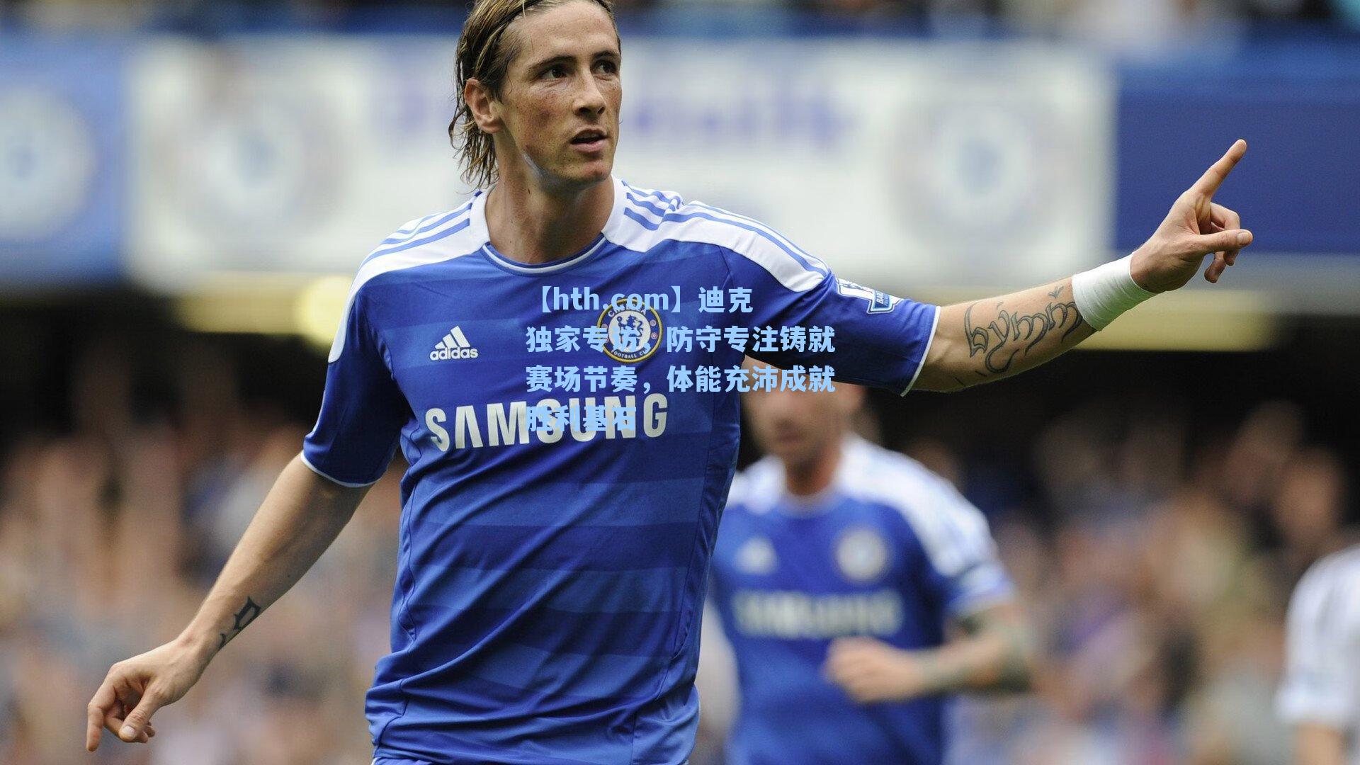 【hth.com】迪克独家专访，防守专注铸就赛场节奏，体能充沛成就胜利基石